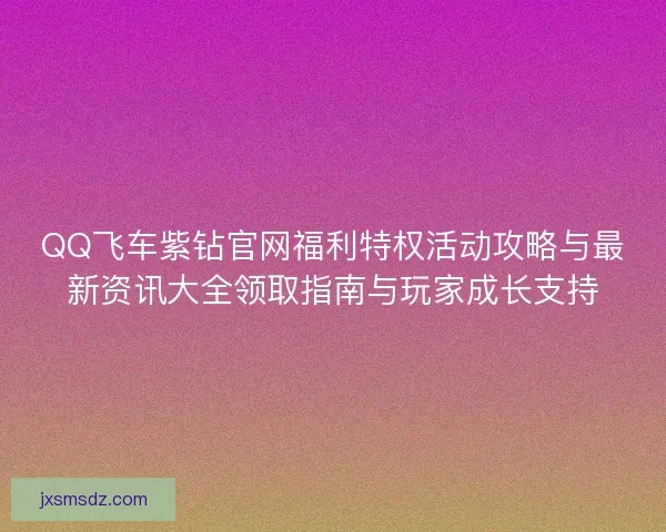 QQ飞车紫钻官网福利特权活动攻略与最新资讯大全领取指南与玩家成长支持